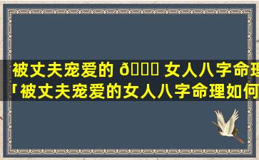 被丈夫宠爱的 🐈 女人八字命理「被丈夫宠爱的女人八字命理如何」